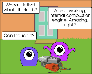 A cartoon scene: two aliens, one blue and one purple, both are basically blobs with one big eye and some tentacles, sit on a grassy backyard lawn, in the background is a house wall with a door. Between the two aliens is a thing that looks like it might be a car engine or a lawnmower engine, with several cords of insulated wire dangling from it. Alien 1: Whoa... is that what I think it is? Alien 2: A real, working, internal combustion engine. Amazing, right? Alien 1: Can I touch it?